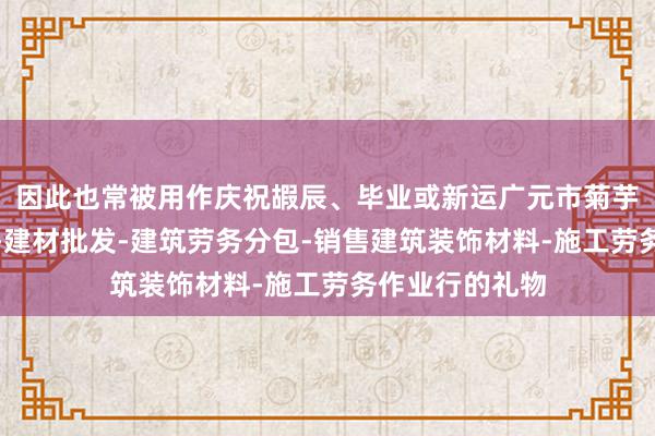 因此也常被用作庆祝嘏辰、毕业或新运广元市菊芋建材有限公司-建材批发-建筑劳务分包-销售建筑装饰材料-施工劳务作业行的礼物