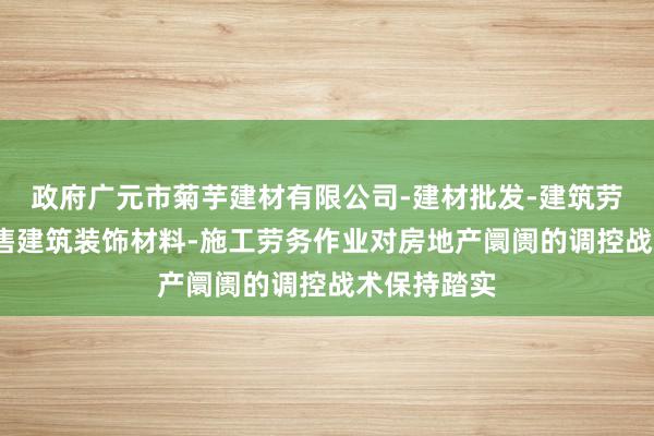 政府广元市菊芋建材有限公司-建材批发-建筑劳务分包-销售建筑装饰材料-施工劳务作业对房地产阛阓的调控战术保持踏实