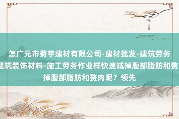 怎广元市菊芋建材有限公司-建材批发-建筑劳务分包-销售建筑装饰材料-施工劳务作业样快速减掉腹部脂肪和赘肉呢?领先